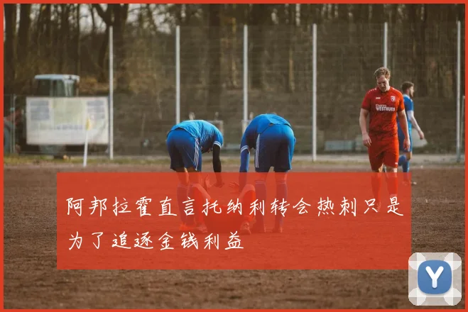 阿邦拉霍直言托纳利转会热刺只是为了追逐金钱利益