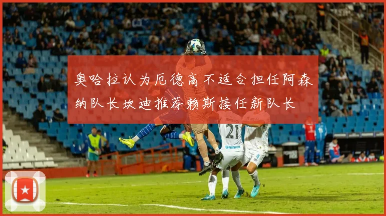 奥哈拉认为厄德高不适合担任阿森纳队长坎迪推荐赖斯接任新队长