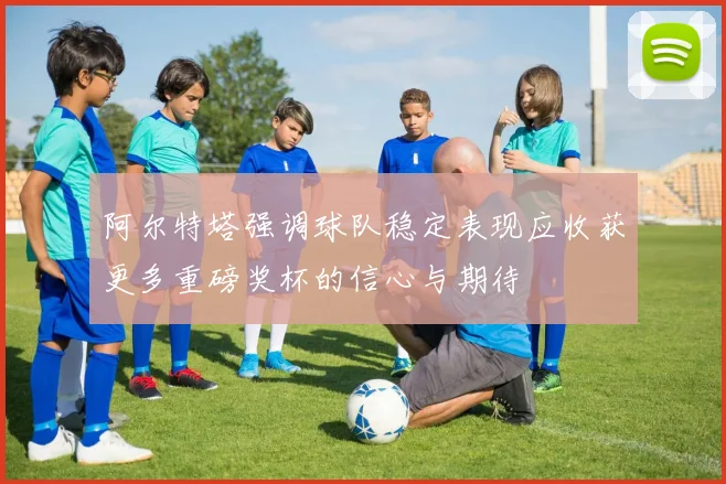 阿尔特塔强调球队稳定表现应收获更多重磅奖杯的信心与期待