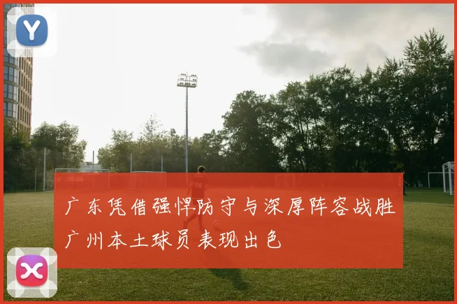 广东凭借强悍防守与深厚阵容战胜广州本土球员表现出色