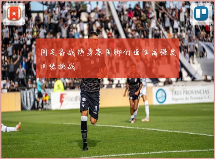 国足备战热身赛国脚们面临高强度训练挑战
