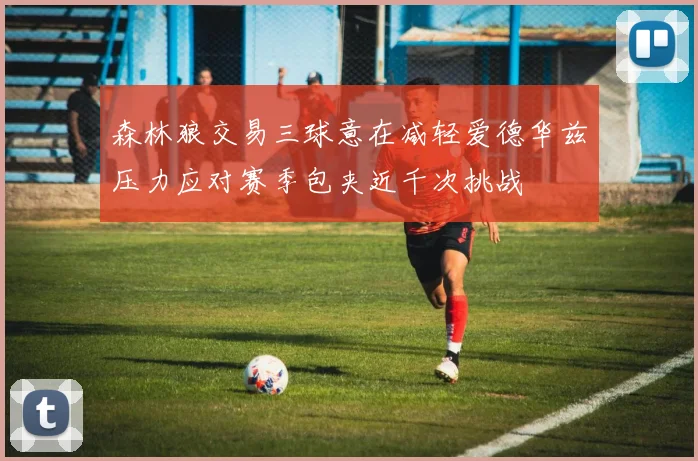 森林狼交易三球意在减轻爱德华兹压力应对赛季包夹近千次挑战
