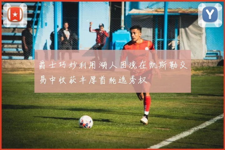 爵士巧妙利用湖人困境在凯斯勒交易中收获丰厚首轮选秀权