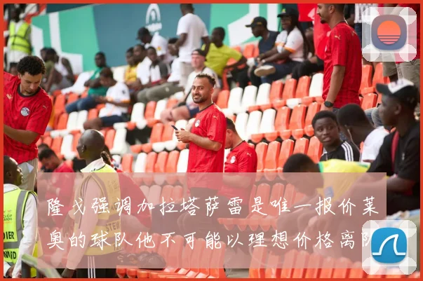 隆戈强调加拉塔萨雷是唯一报价莱奥的球队他不可能以理想价格离队