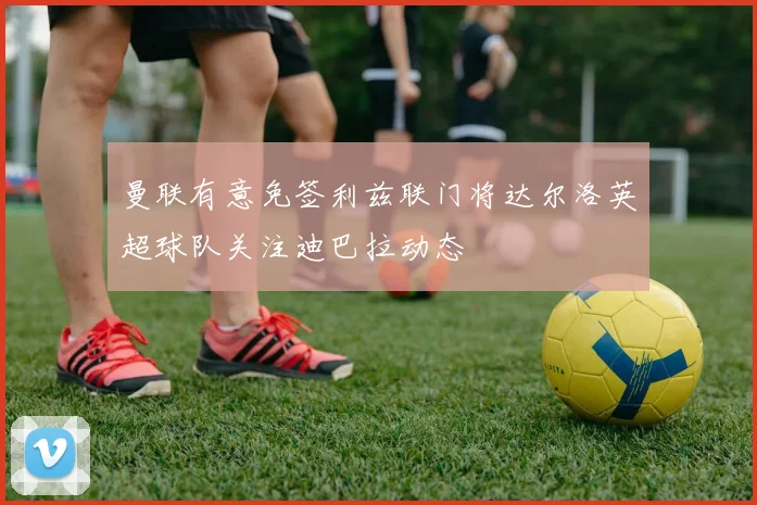 曼联有意免签利兹联门将达尔洛英超球队关注迪巴拉动态