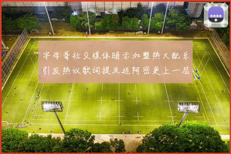 字母哥社交媒体暗示加盟热火配乐引发热议歌词提及迈阿密更上一层楼