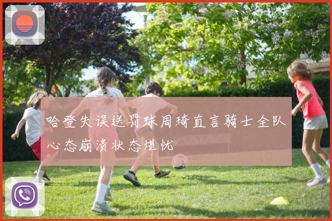 哈登失误送罚球周琦直言骑士全队心态崩溃状态堪忧