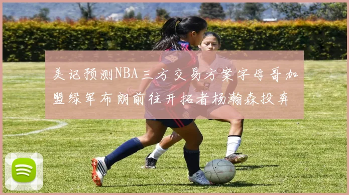 美记预测NBA三方交易方案字母哥加盟绿军布朗前往开拓者杨瀚森投奔雄鹿