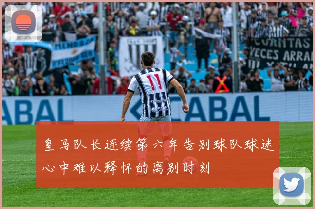 皇马队长连续第六年告别球队球迷心中难以释怀的离别时刻