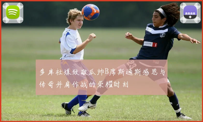 多库社媒致敬瓜帅B席斯通斯感恩与传奇并肩作战的荣耀时刻