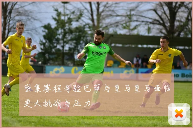 密集赛程考验巴萨与皇马皇马面临更大挑战与压力