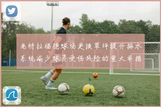 老特拉福德球场更换草坪提升排水系统减少球员受伤风险的重大举措