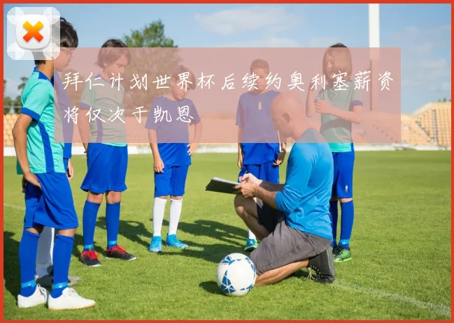拜仁计划世界杯后续约奥利塞薪资将仅次于凯恩