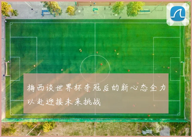 梅西谈世界杯夺冠后的新心态全力以赴迎接未来挑战