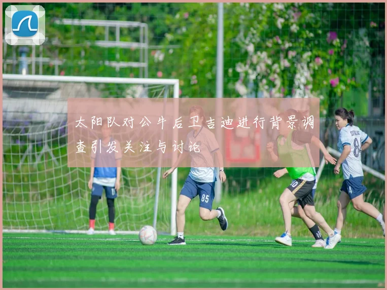 太阳队对公牛后卫吉迪进行背景调查引发关注与讨论