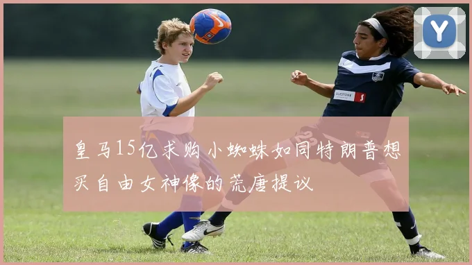 皇马15亿求购小蜘蛛如同特朗普想买自由女神像的荒唐提议