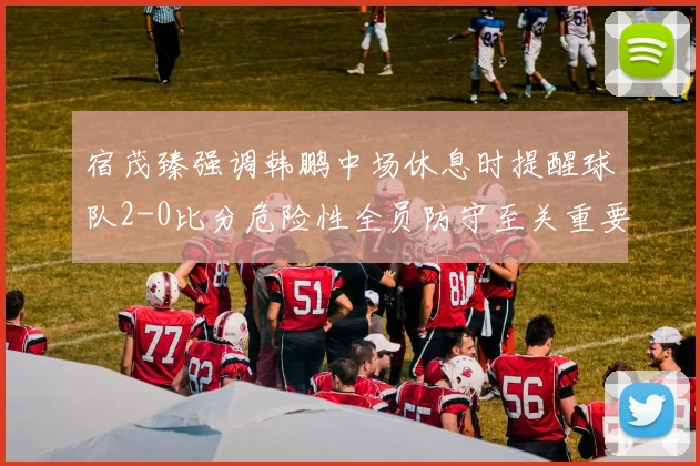 宿茂臻强调韩鹏中场休息时提醒球队2-0比分危险性全员防守至关重要