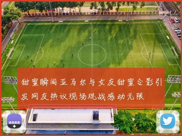 甜蜜瞬间亚马尔与女友甜蜜合影引发网友热议现场观战感动无限