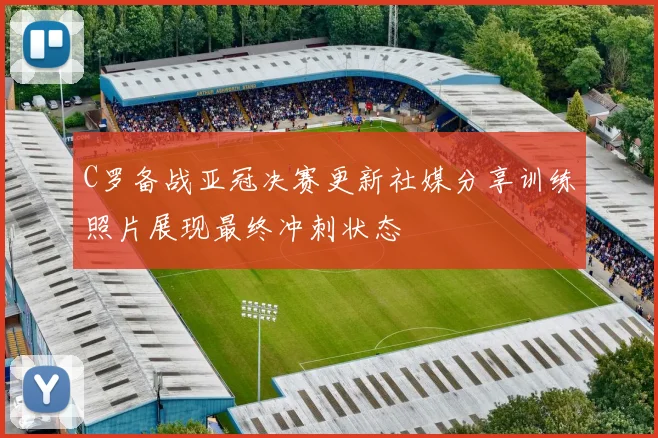C罗备战亚冠决赛更新社媒分享训练照片展现最终冲刺状态