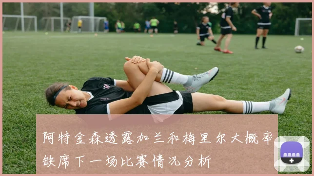 阿特金森透露加兰和梅里尔大概率缺席下一场比赛情况分析