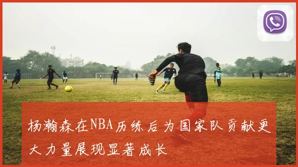 杨瀚森在NBA历练后为国家队贡献更大力量展现显著成长