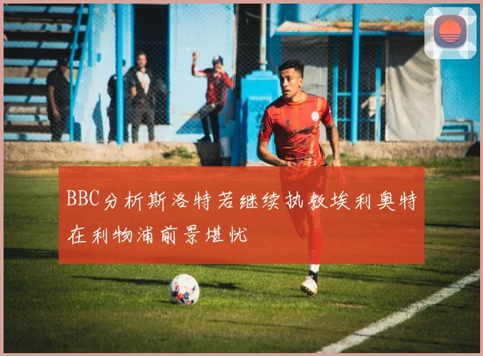 BBC分析斯洛特若继续执教埃利奥特在利物浦前景堪忧